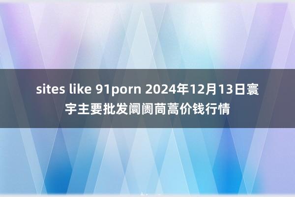 sites like 91porn 2024年12月13日寰宇主要批发阛阓茼蒿价钱行情