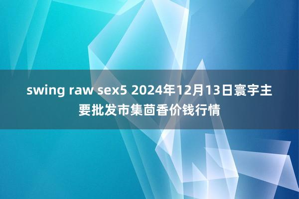 swing raw sex5 2024年12月13日寰宇主要批发市集茴香价钱行情