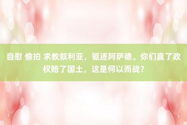 自慰 偷拍 求教叙利亚，驱逐阿萨德。你们赢了政权赔了国土，这是何以而战？