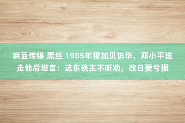 麻豆传媒 黑丝 1985年穆加贝访华，邓小平送走他后坦言：这东谈主不听劝，改日要亏损