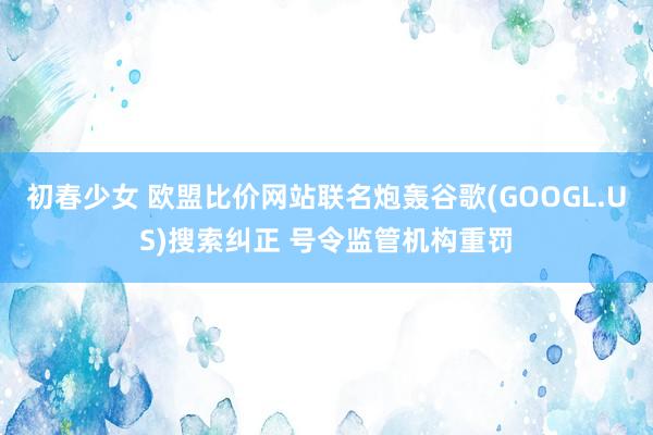 初春少女 欧盟比价网站联名炮轰谷歌(GOOGL.US)搜索纠正 号令监管机构重罚