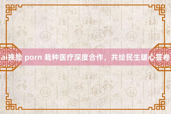 ai换脸 porn 栽种医疗深度合作，共绘民生暖心答卷