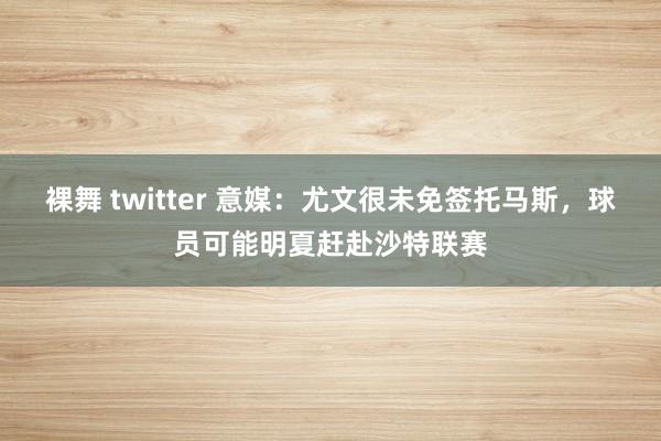 裸舞 twitter 意媒：尤文很未免签托马斯，球员可能明夏赶赴沙特联赛