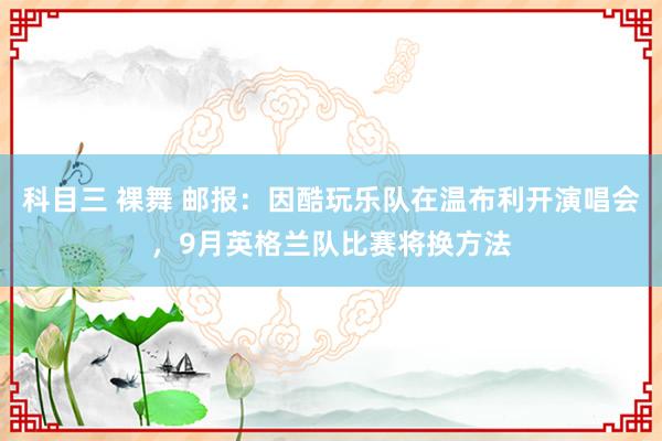 科目三 裸舞 邮报：因酷玩乐队在温布利开演唱会，9月英格兰队比赛将换方法