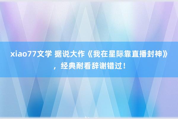 xiao77文学 据说大作《我在星际靠直播封神》，经典耐看辞谢错过！