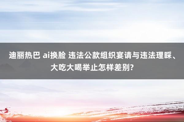 迪丽热巴 ai换脸 违法公款组织宴请与违法理睬、大吃大喝举止怎样差别?