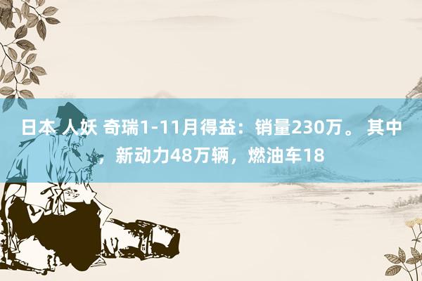 日本 人妖 奇瑞1-11月得益：销量230万。 其中，新动力48万辆，燃油车18