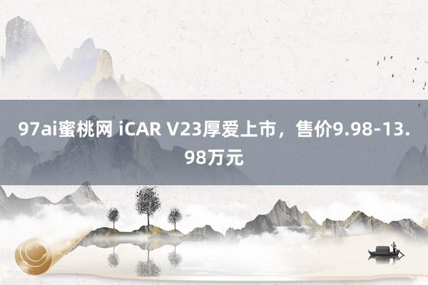 97ai蜜桃网 iCAR V23厚爱上市，售价9.98-13.98万元