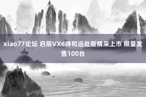 xiao77论坛 启辰VX6诗和远处版精采上市 限量发售100台