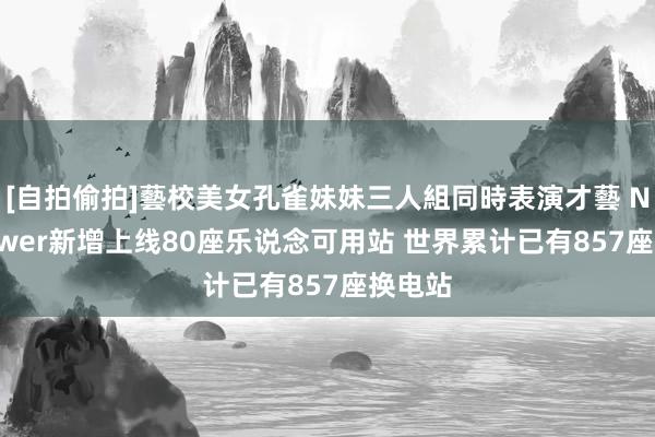 [自拍偷拍]藝校美女孔雀妹妹三人組同時表演才藝 NIO Power新增上线80座乐说念可用站 世界累计已有857座换电站