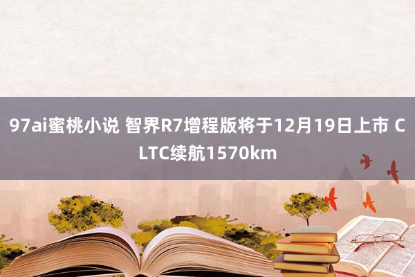 97ai蜜桃小说 智界R7增程版将于12月19日上市 CLTC续航1570km