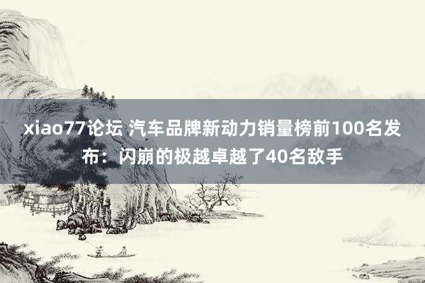 xiao77论坛 汽车品牌新动力销量榜前100名发布：闪崩的极越卓越了40名敌手