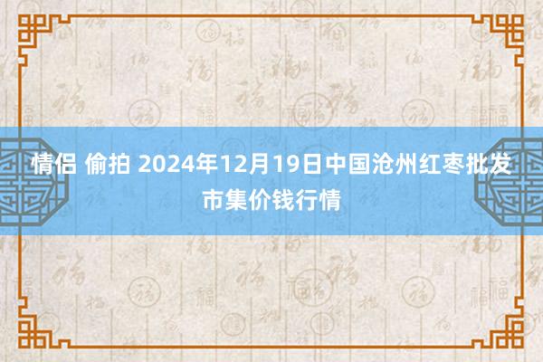 情侣 偷拍 2024年12月19日中国沧州红枣批发市集价钱行情