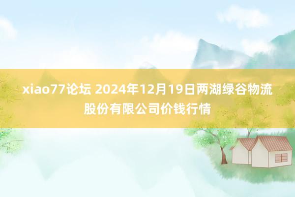 xiao77论坛 2024年12月19日两湖绿谷物流股份有限公司价钱行情