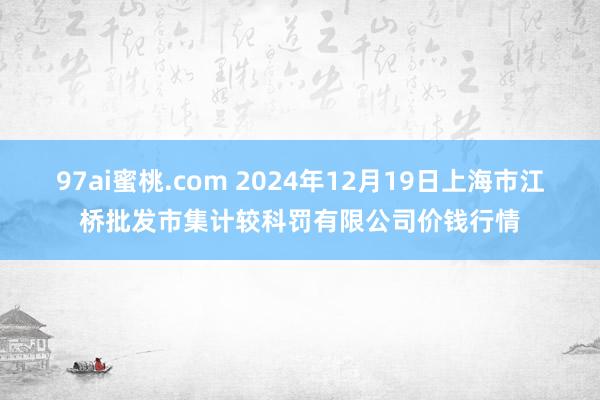 97ai蜜桃.com 2024年12月19日上海市江桥批发市集计较科罚有限公司价钱行情