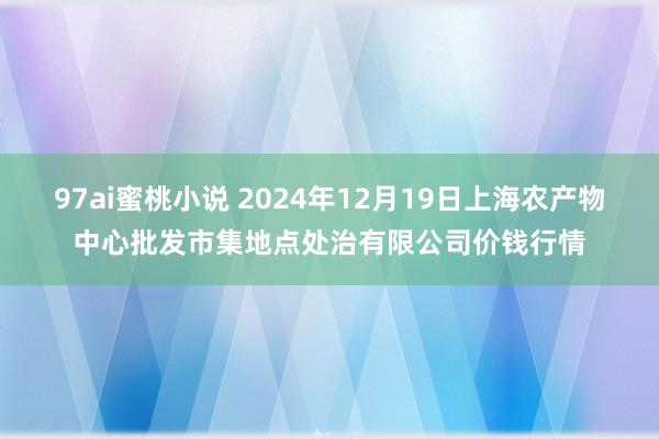 97ai蜜桃小说 2024年12月19日上海农产物中心批发市集地点处治有限公司价钱行情