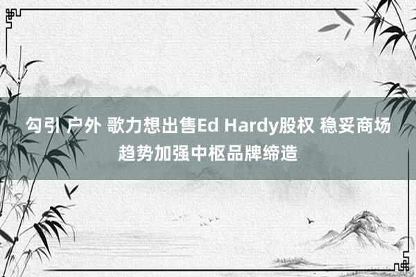 勾引 户外 歌力想出售Ed Hardy股权 稳妥商场趋势加强中枢品牌缔造