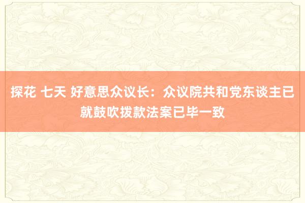 探花 七天 好意思众议长：众议院共和党东谈主已就鼓吹拨款法案已毕一致