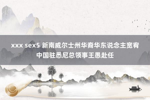 xxx sex5 新南威尔士州华裔华东说念主宽宥中国驻悉尼总领事王愚赴任