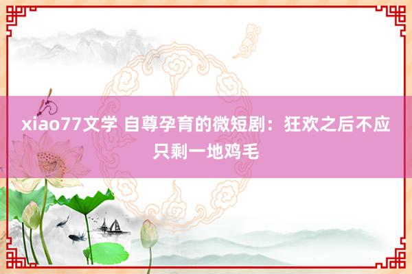 xiao77文学 自尊孕育的微短剧：狂欢之后不应只剩一地鸡毛