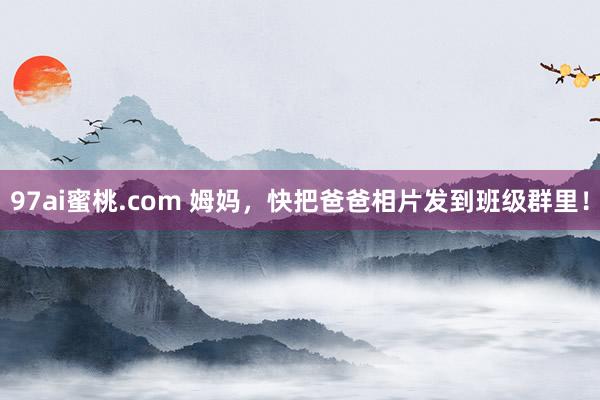 97ai蜜桃.com 姆妈，快把爸爸相片发到班级群里！