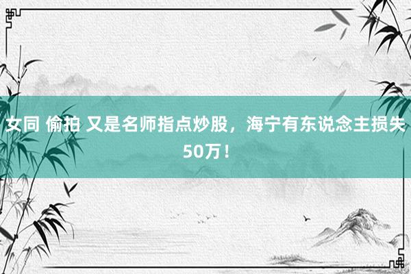 女同 偷拍 又是名师指点炒股，海宁有东说念主损失50万！