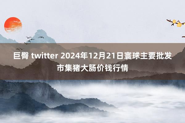 巨臀 twitter 2024年12月21日寰球主要批发市集猪大肠价钱行情