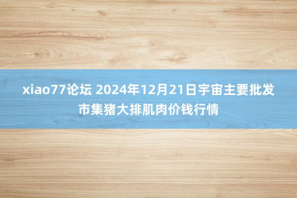 xiao77论坛 2024年12月21日宇宙主要批发市集猪大排肌肉价钱行情