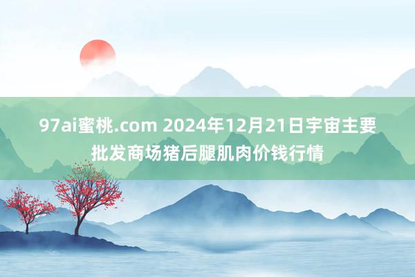 97ai蜜桃.com 2024年12月21日宇宙主要批发商场猪后腿肌肉价钱行情