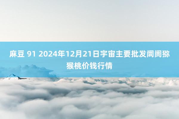 麻豆 91 2024年12月21日宇宙主要批发阛阓猕猴桃价钱行情