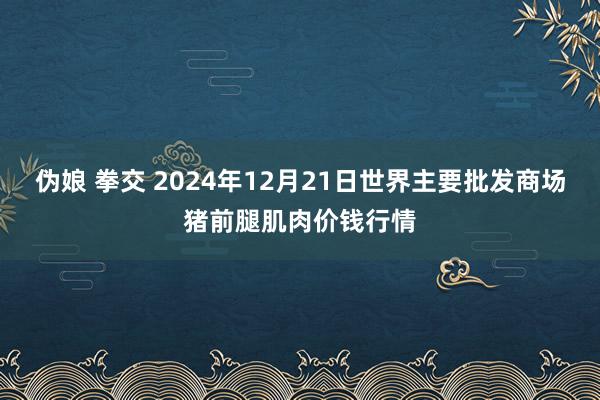 伪娘 拳交 2024年12月21日世界主要批发商场猪前腿肌肉价钱行情