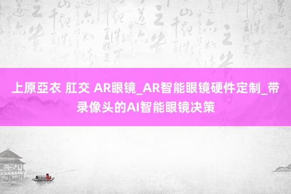 上原亞衣 肛交 AR眼镜_AR智能眼镜硬件定制_带录像头的AI智能眼镜决策