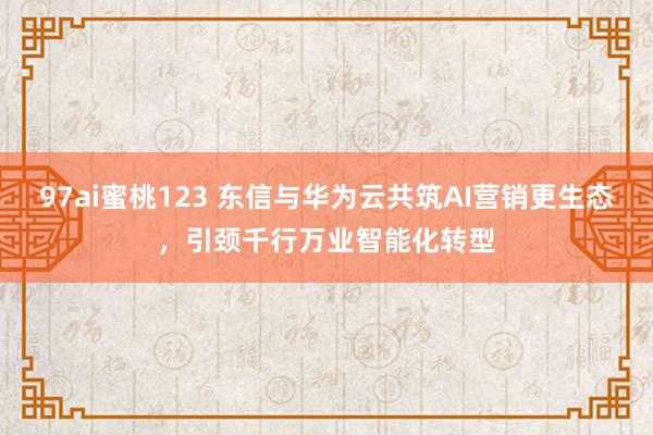 97ai蜜桃123 东信与华为云共筑AI营销更生态，引颈千行万业智能化转型