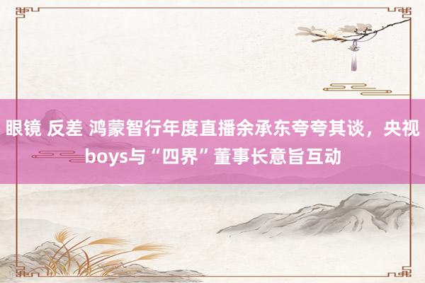 眼镜 反差 鸿蒙智行年度直播余承东夸夸其谈，央视boys与“四界”董事长意旨互动