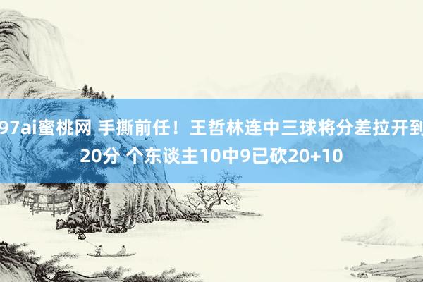 97ai蜜桃网 手撕前任！王哲林连中三球将分差拉开到20分 个东谈主10中9已砍20+10