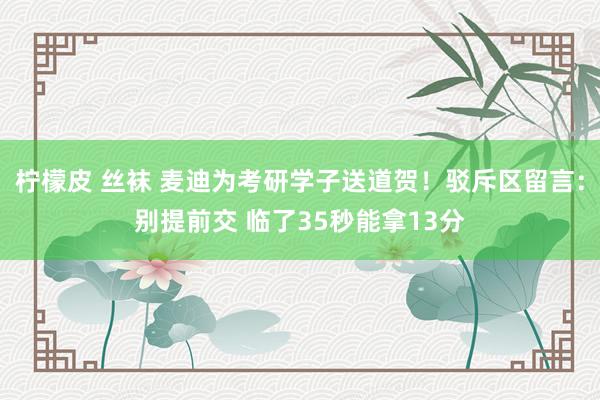 柠檬皮 丝袜 麦迪为考研学子送道贺！驳斥区留言：别提前交 临了35秒能拿13分