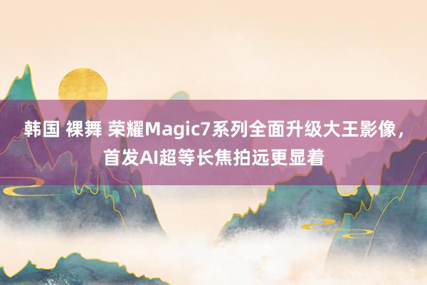 韩国 裸舞 荣耀Magic7系列全面升级大王影像，首发AI超等长焦拍远更显着