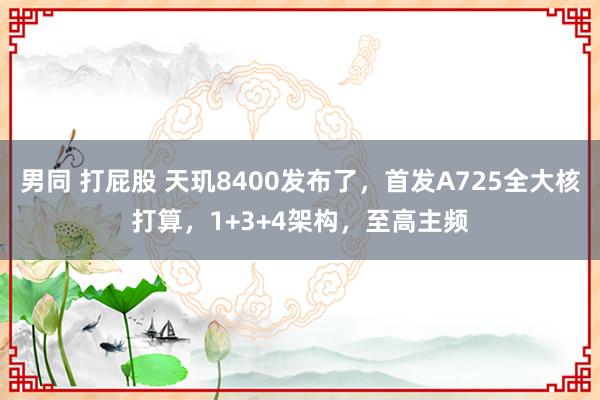 男同 打屁股 天玑8400发布了，首发A725全大核打算，1+3+4架构，至高主频