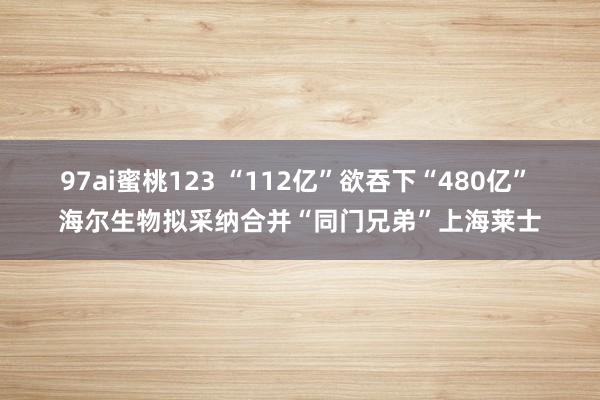 97ai蜜桃123 “112亿”欲吞下“480亿” 海尔生物拟采纳合并“同门兄弟”上海莱士