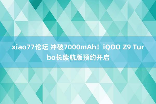 xiao77论坛 冲破7000mAh！iQOO Z9 Turbo长续航版预约开启