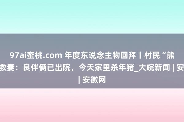 97ai蜜桃.com 年度东说念主物回拜丨村民“熊口”救妻：良伴俩已出院，今天家里杀年猪_大皖新闻 | 安徽网