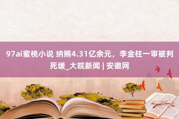 97ai蜜桃小说 纳贿4.31亿余元，李金柱一审被判死缓_大皖新闻 | 安徽网