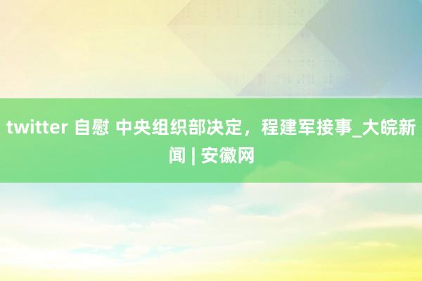 twitter 自慰 中央组织部决定，程建军接事_大皖新闻 | 安徽网