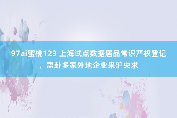 97ai蜜桃123 上海试点数据居品常识产权登记，蛊卦多家外地企业来沪央求