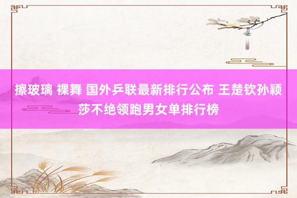 擦玻璃 裸舞 国外乒联最新排行公布 王楚钦孙颖莎不绝领跑男女单排行榜