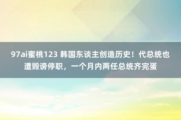 97ai蜜桃123 韩国东谈主创造历史！代总统也遭毁谤停职，一个月内两任总统齐完蛋