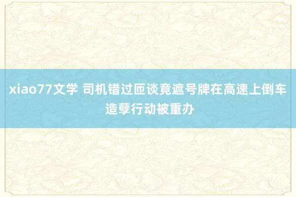 xiao77文学 司机错过匝谈竟遮号牌在高速上倒车 造孽行动被重办