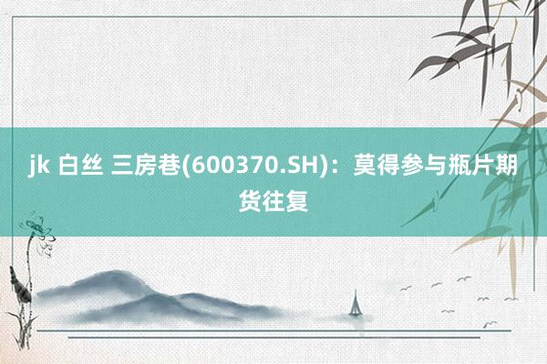 jk 白丝 三房巷(600370.SH)：莫得参与瓶片期货往复