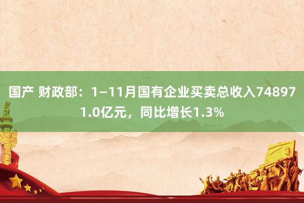 国产 财政部：1—11月国有企业买卖总收入748971.0亿元，同比增长1.3%