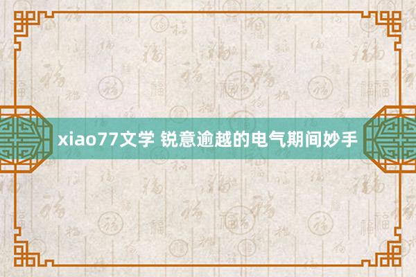 xiao77文学 锐意逾越的电气期间妙手